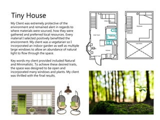 My Client was extremely protective of the
environment and remained alert in regards to
where materials were sourced, how they were
gathered and preferred local resources. Every
material I selected positively benefitted the
environment. My client was a vegetarian so I
incorporated an indoor garden as well as multiple
large windows to allow an abundance of natural
light to flow through the space.
Key words my client provided included Natural
and Minimalistic. To achieve these desired traits,
the space was designed to be open and
incorporated many windows and plants. My client
was thrilled with the final results.
Tiny House
 