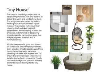 The focus of this design project was to
develop my interview skills and abilities to
deliver the wants and needs of my client.
This assignment also tested my skills in
working in an area with limited square
footage. This entailed meticulous floor
planning, CAD and sketch up skill
development. While keeping in mind the
principles and elements of design, my
project created a harmonious space that
integrated green materials and a
minimalist layout.
My client expressed a great importance
on sustainable and ecofriendly materials.
Every selection I made regarding anything
from exterior finishes to bathroom
plumbing has been with a green lens. To
ensure that the materials I selected were
suitable to my client’s preference, I made
sure to do background research on every
element I included in my clients Tiny
House.
Tiny House
 