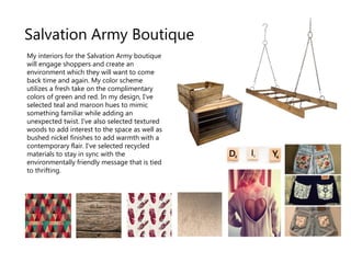 Salvation Army Boutique
My interiors for the Salvation Army boutique
will engage shoppers and create an
environment which they will want to come
back time and again. My color scheme
utilizes a fresh take on the complimentary
colors of green and red. In my design, I've
selected teal and maroon hues to mimic
something familiar while adding an
unexpected twist. I've also selected textured
woods to add interest to the space as well as
bushed nickel finishes to add warmth with a
contemporary flair. I've selected recycled
materials to stay in sync with the
environmentally friendly message that is tied
to thrifting.
 