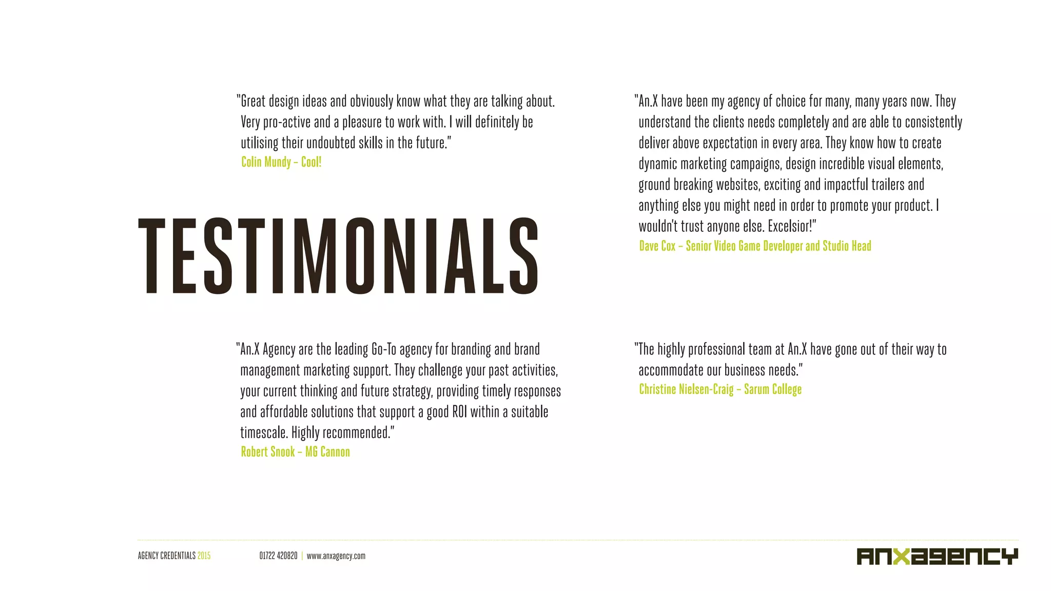 AGENCY CREDENTIALS 2015 01722 420820 | www.anxagency.com
“Great design ideas and obviously know what they are talking about.
Very pro-active and a pleasure to workwith. I will definitely be
utilising their undoubted skills in the future.”
Colin Mundy – Cool!
“An.X Agency are the leading Go-To agency for branding and brand
management marketing support. They challenge your past activities,
your current thinking and future strategy, providing timely responses
and affordable solutions that support a good ROI within a suitable
timescale. Highly recommended.”
Robert Snook – MG Cannon
“The highly professional team at An.X have gone out of theirway to
accommodate our business needs.”
Christine Nielsen-Craig – Sarum College
“An.X have been my agency of choice for many, manyyears now. They
understand the clients needs completely and are able to consistently
deliver above expectation in every area. They know how to create
dynamic marketing campaigns, design incredible visual elements,
ground breaking websites, exciting and impactful trailers and
anything else you might need in order to promote your product. I
wouldn’t trust anyone else. Excelsior!”
Dave Cox – SeniorVideo Game Developerand Studio Head
TESTIMONIALS
 