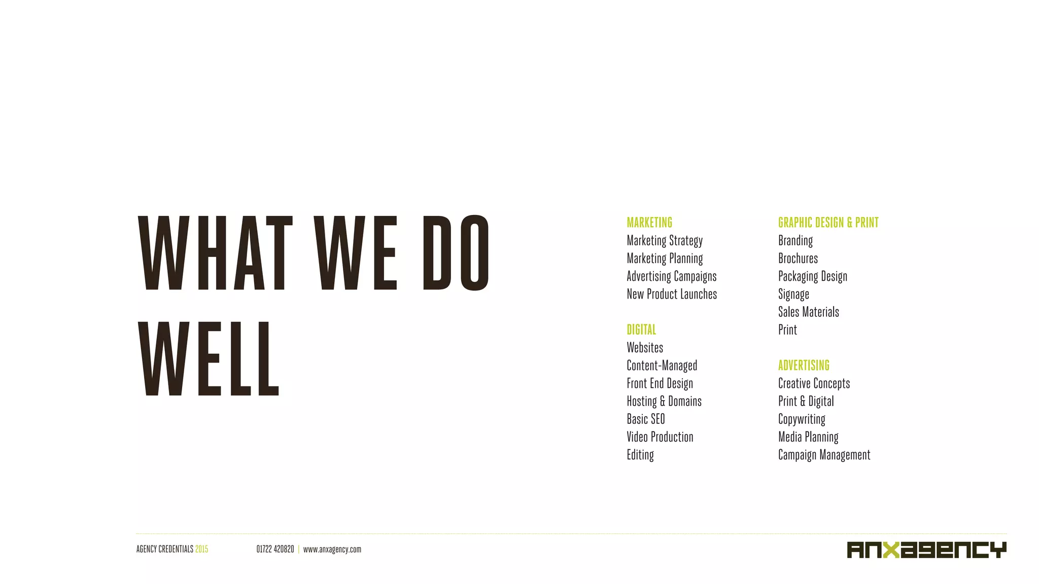 AGENCY CREDENTIALS 2015 01722 420820 | www.anxagency.com
MARKETING
Marketing Strategy
Marketing Planning
Advertising Campaigns
New Product Launches
DIGITAL
Websites
Content-Managed
Front End Design
Hosting & Domains
Basic SEO
Video Production
Editing
GRAPHIC DESIGN & PRINT
Branding
Brochures
Packaging Design
Signage
Sales Materials
Print
ADVERTISING
Creative Concepts
Print & Digital
Copywriting
Media Planning
Campaign Management
WHATWE DO
WELL
 