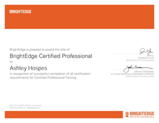 BrightEdge Certified Professional
BrightEdge is pleased to award the title of
in recognition of successful completion of all certification
requirements for Certified Professional Training.
DATE OF COMPLETION: AUGUST 22ND, 2013
CERTIFICATION #: CP-NNNNN
JIM YU,
FOUNDER & CEO
BRIGHTEDGE TECHNOLOGIES
JOSHUA CROSSMAN,
VP, CLIENT SERVICE & CORPORATE STRATEGY
BRIGHTEDGE TECHNOLOGIES
Christopher J. Columbus
to
12/21/2016
Ashley Hospes
585afd63e2074
 