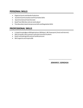 PERSONAL SKILLS
 Organize EventsandHandle Production
 ExcellentCommunicationandPresentationSkills
 Goal OrientedandTaskOriented
 Good TeamMemberand can easilyadjust
 Time Bounded,GoodInterpersonalskillsandNegotiationSkills
PROFESSIONAL SKILLS
 In depthknowledge onMSApplications( MSWord , MS Powerpoint,Email andInternet)
 Able tohandle irate customersandsolve stressful situations
 Good multitaskingskillsandcanhandle pressure
 Well organize andresponsible
_______________________________
JEMARIEE. GONZAGA
 