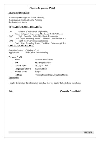 Narmada prasad Patel
AREAS OF INTEREST
Community Development (Rural & Urban),
Reproductive Health & Family Planning,
Environmental Sector,
EDUCATIONAL QUALIFICATION:
2012 Bachelor of Mechanical Engineering
Bansal College of Engineering Mandideep R.G.P.V, Bhopal
2007 Higher Secondary School Certificate Examination
Govt. Higher Secondary School, Karri Dist: Chhatarpur (M.P.)
2005 High School Certificate Examination
Govt. Higher Secondary School, Karri Dist: Chhatarpur (M.P.)
COMPUTER PROFECIENC
Operating System : Window 07, 08
Applications : MS-Office, Internet surfing
Personal Profile
• Name Narmada Prasad Patel
• S/O Mr. Bhagirath Patel
• Date of Birth 01 August 1989
• Languages Known English, Hindi,
• Marital Status Single
• Hobbies Visiting Nature Places,Watching Movies
Declaration
I hereby declare that the information furnished above is true to the best of my knowledge.
Date: (Narmada Prasad Patel)
Page 3 of 3
 