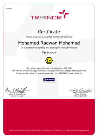 1951814960
Certificate
of core competence awarded October 23rd 2010 to
Mohamed Radwan Mohamed
On successfully completing and passing the interactive course
Ex basic
The training was performed in accordance to ISO 9001
with relevant procedures, regulations and standards from IEC/CENELEC/NEK/DSB/NEMKO
Course specifics found on seperate appendix - ref 1951814960, www.trainor.no
---------------------
Bjørn S. Kristoffersen
---------------------
Terje Gravdal
Course manager Managing Director
 