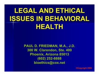 LEGAL AND ETHICAL
ISSUES IN BEHAVIORAL
HEALTH
PAUL D. FRIEDMAN, M.A., J.D.
300 W. Clarendon, Ste. 400
Phoenix, Arizona 85013
(602) 252-8888
bioethics@cox.net
©Copyright 2006
 