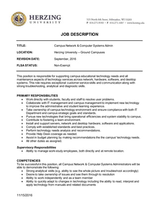 11/15/2016
JOB DESCRIPTION
TITLE: Campus Network & Computer Systems Admin
LOCATION: Herzing University – Ground Campuses
REVISION DATE: September, 2016
FLSA STATUS: Non-Exempt
This position is responsible for supporting campus educational technology needs and all
maintenance aspects of technology services across network, hardware, software, and desktop
systems. This role requires exceptional customer service skills and communication along with
strong troubleshooting, analytical and diagnostic skills.
PRIMARY RESPONSIBILITIES
 Work directly with students, faculty and staff to resolve user problems.
 Collaborate with IT management and campus management to implement new technology
to improve the administrative and student learning experience.
 Take ownership of campus technology environment and ensure compliance with both IT
Department and campus strategic goals and standards.
 Pursue new technologies that bring operational efficiencies and system stability to campus.
 Contribute to fostering a team environment.
 Install and support servers, network and desktop hardware, software and applications.
 Comply with established standards and best practices.
 Perform technology needs analysis and recommendations.
 Provide Help Desk coverage as needed.
 Assist in budget planning by making recommendations the the campus' technology needs.
 All other duties as assigned.
Supervisory Responsibilities
 Ability to manage work-study employees, both directly and at remote location.
COMPETENCIES
To be successful in this position, all Campus Network & Computer Systems Administrators will be
able to demonstrate the following:
 Strong analytical skills (e.g. ability to see the whole picture and troubleshoot accordingly)
 Desire to take ownership of issues and see them through to resolution
 Ability to work independently and as a team member
 Ability to quickly adapt to changes in technology including the ability to read, interpret and
apply technology from manuals and related documents
 