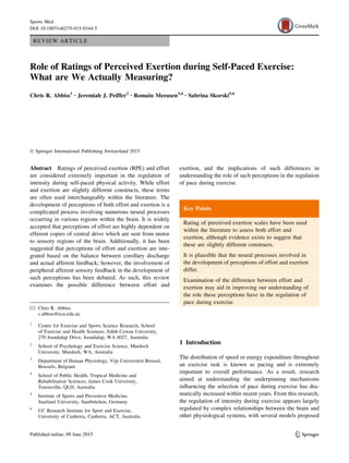 REVIEW ARTICLE
Role of Ratings of Perceived Exertion during Self-Paced Exercise:
What are We Actually Measuring?
Chris R. Abbiss1 • Jeremiah J. Peiffer2 • Romain Meeusen3,4 • Sabrina Skorski5,6
Ó Springer International Publishing Switzerland 2015
Abstract Ratings of perceived exertion (RPE) and effort
are considered extremely important in the regulation of
intensity during self-paced physical activity. While effort
and exertion are slightly different constructs, these terms
are often used interchangeably within the literature. The
development of perceptions of both effort and exertion is a
complicated process involving numerous neural processes
occurring in various regions within the brain. It is widely
accepted that perceptions of effort are highly dependent on
efferent copies of central drive which are sent from motor
to sensory regions of the brain. Additionally, it has been
suggested that perceptions of effort and exertion are inte-
grated based on the balance between corollary discharge
and actual afferent feedback; however, the involvement of
peripheral afferent sensory feedback in the development of
such perceptions has been debated. As such, this review
examines the possible difference between effort and
exertion, and the implications of such differences in
understanding the role of such perceptions in the regulation
of pace during exercise.
Key Points
Rating of perceived exertion scales have been used
within the literature to assess both effort and
exertion, although evidence exists to suggest that
these are slightly different constructs.
It is plausible that the neural processes involved in
the development of perceptions of effort and exertion
differ.
Examination of the difference between effort and
exertion may aid in improving our understanding of
the role these perceptions have in the regulation of
pace during exercise.
1 Introduction
The distribution of speed or energy expenditure throughout
an exercise task is known as pacing and is extremely
important to overall performance. As a result, research
aimed at understanding the underpinning mechanisms
influencing the selection of pace during exercise has dra-
matically increased within recent years. From this research,
the regulation of intensity during exercise appears largely
regulated by complex relationships between the brain and
other physiological systems, with several models proposed
& Chris R. Abbiss
c.abbiss@ecu.edu.au
1
Centre for Exercise and Sports Science Research, School
of Exercise and Health Sciences, Edith Cowan University,
270 Joondalup Drive, Joondalup, WA 6027, Australia
2
School of Psychology and Exercise Science, Murdoch
University, Murdoch, WA, Australia
3
Department of Human Physiology, Vrje Universiteit Brussel,
Brussels, Belgium
4
School of Public Health, Tropical Medicine and
Rehabilitation Sciences, James Cook University,
Townsville, QLD, Australia
5
Institute of Sports and Preventive Medicine,
Saarland University, Saarbrücken, Germany
6
UC Research Institute for Sport and Exercise,
University of Canberra, Canberra, ACT, Australia
123
Sports Med
DOI 10.1007/s40279-015-0344-5
 
