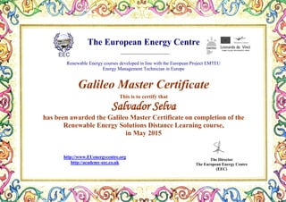 The European Energy Centre
Renewable Energy courses developed in line with the European Project EMTEU
Energy Management Technician in Europe
Galileo Master Certificate
This is to certify that
Salvador Selva
has been awarded the Galileo Master Certificate on completion of the
Renewable Energy Solutions Distance Learning course,
in May 2015
The Director
The European Energy Centre
(EEC)
http://www.EUenergycentre.org
http://academy-eec.co.uk
 