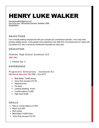 HENRY LUKE WALKER
Henrylukewalker@gmail.com
26 Frome Ave, Hampstead Gardens Adelaide 5086
0459238225
OBJECTIVES
I am currently seeking employment with your company as a warehouse operator, I am a very hard
working reliable person, I have gained some experience and skills from my previous job of 7 years with
Countdown N.Z who is owned by Woolworths Australia and other jobs.
EDUCATION
Otahuhu High School Auckland N.Z
1981-1983
 Finished Year 11
EXPERIENCE
Progressive Enterprises | Auckland N.z
Warehouse Operation Feb 2008 – June 2014
 Multi-Skilled Forklift driving
 Voice Pick and pack (T2-T5)
 Replenishment
 Put away
 Loading,unloading trucks
 Counter balance Forklift
 High reach forklift
SKILLS
1. Ride on counter balance 2.5 B/E
 Reach truck B/E
 Hard worker
 Multi-Skilled Forklift Driver
 Voice Pick and pack (T2-T5)
 