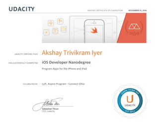 UDACITY CERTIFIES THAT
HAS SUCCESSFULLY COMPLETED
VERIFIED CERTIFICATE OF COMPLETION
L
EARN THINK D
O
EST 2011
Sebastian Thrun
CEO, Udacity
NOVEMBER 01, 2016
Akshay Trivikram Iyer
iOS Developer Nanodegree
Program Apps for the iPhone and iPad
CO-CREATED BY Lyft, Aspire Program - Connect Ohio
 