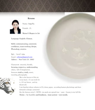 Resume
Name: Anqi Fu
Female . 25 .
Master’s Degree in Art
Language: English. Chinese.
Skills: communicating, curatorial,
conﬁdence, team working, design,
Photoshop, creative.
Tel： 718 877 4286
Email: soﬁanqi@gmail.com
Address： New York. US . 10003
Characters: sincerely, friendly,
focusing, respecting, understanding
others, full of imagination.
Interests: reading, study, music,
traveling, photography.
Met is the heaven of the art
in my heart. if i can work for
it , It’s my honor, and my
dream job.
I am familiar about cultures in US, china, japan, according human phychology and their
demand to design, curatorial.
like the famous artist I . M PEI . my goals are spread true， pure，beauty in my full life.
Motto：be humble and kindness, trust action，not words.
 