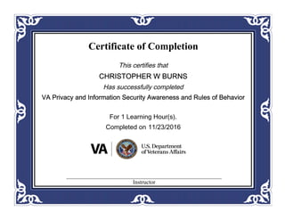 Certificate of Completion
This certifies that
CHRISTOPHER W BURNS
Has successfully completed
VA Privacy and Information Security Awareness and Rules of Behavior
For 1 Learning Hour(s).
Completed on 11/23/2016
Instructor
 