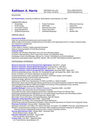 3322 Brittan Ave. #12 Phone (650) 200-6734
San Carlos, CA 94070 kharrismail@gmail.com
Kathleen A. Harris
EDUCATION
B.S. Biochemistry, University of California, Santa Barbara, Santa Barbara, CA, 2007
LABORATORY SKILLS
• Enzymology
• ELISA Assays
• Immunotiter Assays
• Assay Development
• IQ/OQ/PQ Experience
• Protein Purification
• SDS PAGE
• Bacterial Cell Culture
• Tissue Cell Culture
• Cell Based Bioassays
• Differential Scanning
Calorimetry
• 2D Electrophoresis
• HPLC
• Western Blot
GENERAL SKILLS
Interpersonal Skills
Clear and comprehensive listening and communication skills
Ability to tailor communication of highly technical information to the appropriate level for a range of audience types,
from scientists to management.
Organizational Skills
Proven ability to maintain a highly organized workspace
Adept at improving logistics of multi-step processes
Computer Skills
Competent with Windows, Macintosh, Unix, and Linux operating systems
Proficient in Microsoft Word, Excel, Power Point, Access, and OpenOffice Suite
Knowledge of Gen5, Mind Manager, Softmax Pro, Unicorn, ChemStation and Intuit QuickBooks
Experience using Design Expert, SigmaPlot, Spotfire, JMP, and QS/1 Data Systems software applications
PROFESSIONAL EXPERIENCE
Research Associate: Home & Personal Care Applications, April 2012 – present
Research Associate: Enzyme Market Development, February 2012 – April 2012
Research Assistant: Enzyme Market Development, March 2011 – February 2012
Research Assistant: Fabric & Household Care: Applications, November 2009 – March 2011
DuPont Industrial Biosciences, Palo Alto, CA (*contracted through Lab Support Nov. 2009 – Mar. 2010)
Protein Purification and method optimization for Defenz® project
Physical biochemistry, protein quantitation by RP-HPLC, colorimetric assays, and N analysis
Enzyme Activity Assays, Enzyme Kinetic Charaterization
Experiment design, planning, and scheduling
Experience as PASS Team representative for F&HC and EMD (i.e. Safety & Health)
Microswatch, Bench-top and full-scale cleaning performance and enzyme dissolution studies for F&HC Applications
Cleaning Applications Method (CAM) documentation and training of China Applications team members
FHC Applications data visualization using Spotfire
Assistant Biologist I (*previous title: Research Associate I), September 2008 – July 2009
Merck, Boulder, CO (*previously Insmed Therapeutic Proteins)
Immunotiter & ELISA Assays analyzing Clinical Serum Samples from Phase I & II Clinical Trials
ELISA Assay Development and Optimization for new protein based drug products and intermediate proteins
SDS-PAGE Gel Electrophoresis; 2D Electrophoresis; Western Blot
Mammalian Tissue Cell Culture; Cell based Bioassays; Octet QK Assays
Diagnostic Assay Specialist, March 2008 – August 2008
Kelly Scientific, Fort Collins, CO (*contracted with Aspen BioPharma)
ELISA Assay analyzing Clinical Serum Samples on-site in Hospital Laboratories for Clinical Trial of Diagnostic Assay
Pharmacy Technician, February 2003 – September 2008
McKesson Automation, Fort Collins, CO; Centre Pharmacy, Fort Collins, CO; SSBMFC Pharmacy, Santa Barbara,CA
Worked in several pharmacy settings as a technician while completing coursework necessary for admission to
Pharmacy School. Subsequently chose to pursue a career in laboratory science.
Nursing Administration Asst., October 2002 – December 2002
Boston Medical Center, Boston, MA
Education Specialist, April 2002 – August 2002
Girls Incorporated, Santa Barbara, CA
Forestry Aide, June 2001 – September 2001
U.S. Forest Service, Santa Barbara, CA	
 