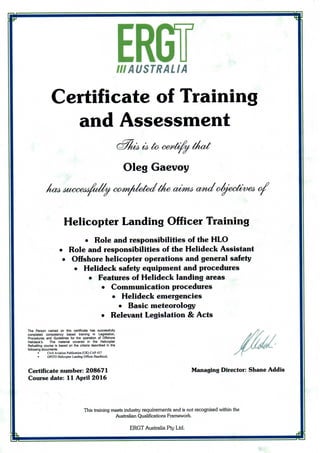 Ill AUSTRALIA
Certificate of Training
and Assessment
&77 •
Oleg Gaevoy
na& MMXMMMUVW c&mAletettine aim^ and oviecfoveb o/r 0 / 0 1
Helicopter Landing Officer Training
• Role and responsibilities of theHLO
• Role and responsibilities of the Helideck Assistant
• Offshore helicopter operations and general safety
• Helidecksafety equipmentandprocedures
• Features of Helidecklandingareas
• Communicationprocedures
• Helideck emergencies
• Basic meteorology
• Relevant Legislation&Acts
The Person named on this certificate has successfully
completed competency based training in Legislation,
Procedures and Guidelines for the operation of Offshore
Helideck's. The material covered in the Helicopter
Refuelling course is based on the criteria described in the
following documents.
• Civil AviationPublication (UK) CAP437
• OPITO Helicopter Landing Officer Handbook.
Certificate number:208671
Course date: 11 April 2016
Managing Director: Shane Addis
This training meetsindustry requirements and is not recognised within the
Australian Qualifications Framework.
ERGT Australia Pty Ltd.
 
