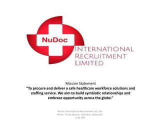 NuDoc International Recruitment Ltd, San
Remo, Trinity Square, Lladudno, Gwynedd,
LL30 2RB
Mission Statement
“To procure and deliver a safe healthcare workforce solutions and
staffing service. We aim to build symbiotic relationships and
embrace opportunity across the globe.”
 