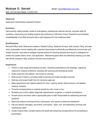 Modupe O. Sarratt Email: msarratt@student.umuc.edu
Cell: 443-534-3843 Home: 410-693-0745
Objective:
Seeking for Administrative Assistant Position
Summary:
Hard-working, detail-oriented, excels at multi-tasking, professional customer service, computer skills for
marketing, researching and drafting projects with proficiency in MS Word, Excel, PowerPoint and Outlooks,
knowledgeable of all office functions with a solid background in the healthcare field.
Qualifications
Microsoft Office Suite, Multi-phone systems, Medical Coding, Keyboard 45 wpm, slide creation, filing, and data
entry, businesslike manner dealing with customers face-to-face to efficiently and effectively communicate and
answer inquiries. Input data to instigate required actions for directing requests and issues to colleagues for
review and update orders, forms, and application. Maintaining team effort and effectively keeping up to date
with all the company’s data, products, services and procedures.
Experience:
• Perform a wide range administrative function. Schedule presentations and meetings, organizing
material for medical conference, assisting with planning and developing events
• Greet customers and patients and review for services
• Work as part of team in providing health screening and health education services
• Interview and review health form for insurance approval
• Make appointment and register patients for vision, hearing, dental, blood pressure, and diabetic
checkup, outreach
• Transmit correspondence or medical records by mail, e-mail, or fax
• Schedule and confirm patient diagnostic appointments, surgeries, or medical consultations
• Answer phone and direct calls to appropriate party or staff. Responsible for addressing technical
questions
• Read and analyze incoming memos, submissions, and reports to determine distribution
• File and retrieve messages, documents, and reports. Open, sort, and distributing incoming mail
including fax report
• Create medical chart, compile reports and assist with preparing correspondence for proceeding or
presentation
 