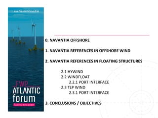 0.	NAVANTIA	OFFSHORE	
	
1.	NAVANTIA	REFERENCES	IN	OFFSHORE	WIND	
2.	NAVANTIA	REFERENCES	IN	FLOATING	STRUCTURES	
	
2.1	HYWIND	
2.2	WINDFLOAT	
2.2.1	PORT	INTERFACE	
2.3	TLP	WIND	
2.3.1	PORT	INTERFACE	
	
3.	CONCLUSIONS	/	OBJECTIVES	
 