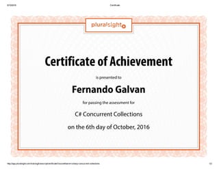 6/10/2016 Certificate
http://app.pluralsight.com/training/transcript/certificate?courseName=csharp­concurrent­collections 1/2
Certificate of Achievement
is presented to
Fernando Galvan
for passing the assessment for
C# Concurrent Collections
on the 6th day of October, 2016
 