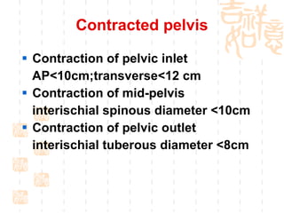 Contracted pelvis Contraction of pelvic inlet AP<10cm;transverse<12 cm Contraction of mid-pelvis interischial spinous diameter <10cm Contraction of pelvic outlet interischial tuberous diameter <8cm 