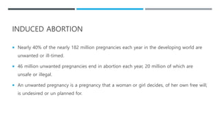 INDUCED ABORTION
 Nearly 40% of the nearly 182 million pregnancies each year in the developing world are
unwanted or ill-timed.
 46 million unwanted pregnancies end in abortion each year, 20 million of which are
unsafe or illegal.
 An unwanted pregnancy is a pregnancy that a woman or girl decides, of her own free will,
is undesired or un planned for.
 