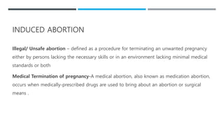INDUCED ABORTION
Illegal/ Unsafe abortion – defined as a procedure for terminating an unwanted pregnancy
either by persons lacking the necessary skills or in an environment lacking minimal medical
standards or both
Medical Termination of pregnancy-A medical abortion, also known as medication abortion,
occurs when medically-prescribed drugs are used to bring about an abortion or surgical
means .
 