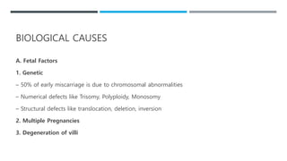 A. Fetal Factors
1. Genetic
– 50% of early miscarriage is due to chromosomal abnormalities
– Numerical defects like Trisomy, Polyploidy, Monosomy
– Structural defects like translocation, deletion, inversion
2. Multiple Pregnancies
3. Degeneration of villi
BIOLOGICAL CAUSES
 