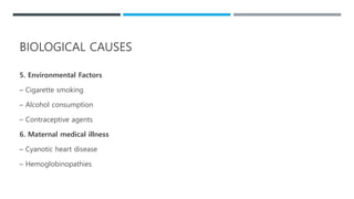 5. Environmental Factors
– Cigarette smoking
– Alcohol consumption
– Contraceptive agents
6. Maternal medical illness
– Cyanotic heart disease
– Hemoglobinopathies
BIOLOGICAL CAUSES
 