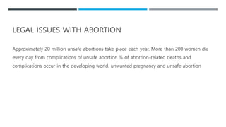 LEGAL ISSUES WITH ABORTION
Approximately 20 million unsafe abortions take place each year. More than 200 women die
every day from complications of unsafe abortion % of abortion-related deaths and
complications occur in the developing world. unwanted pregnancy and unsafe abortion
 