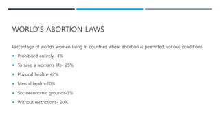 WORLD’S ABORTION LAWS
Percentage of world’s women living in countries where abortion is permitted, various conditions.
 Prohibited entirely- 4%
 To save a woman's life- 25%
 Physical health- 42%
 Mental health-10%
 Socioeconomic grounds-3%
 Without restrictions- 20%
 
