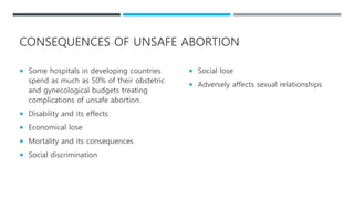 CONSEQUENCES OF UNSAFE ABORTION
 Some hospitals in developing countries
spend as much as 50% of their obstetric
and gynecological budgets treating
complications of unsafe abortion.
 Disability and its effects
 Economical lose
 Mortality and its consequences
 Social discrimination
 Social lose
 Adversely affects sexual relationships
 