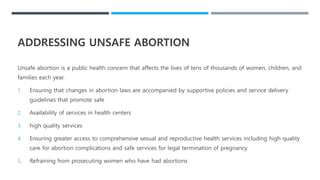 ADDRESSING UNSAFE ABORTION
Unsafe abortion is a public health concern that affects the lives of tens of thousands of women, children, and
families each year.
1. Ensuring that changes in abortion laws are accompanied by supportive policies and service delivery
guidelines that promote safe
2. Availability of services in health centers
3. high quality services
4. Ensuring greater access to comprehensive sexual and reproductive health services including high quality
care for abortion complications and safe services for legal termination of pregnancy
5. Refraining from prosecuting women who have had abortions
 