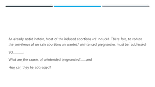 As already noted before, Most of the induced abortions are induced. There fore, to reduce
the prevalence of un safe abortions un wanted/ unintended pregnancies must be addressed
SO…………..
What are the causes of unintended pregnancies?…….and
How can they be addressed?
 