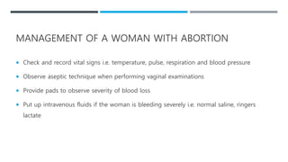  Check and record vital signs i.e. temperature, pulse, respiration and blood pressure
 Observe aseptic technique when performing vaginal examinations
 Provide pads to observe severity of blood loss
 Put up intravenous fluids if the woman is bleeding severely i.e. normal saline, ringers
lactate
MANAGEMENT OF A WOMAN WITH ABORTION
 