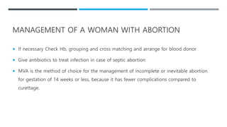  If necessary Check Hb, grouping and cross matching and arrange for blood donor
 Give antibiotics to treat infection in case of septic abortion
 MVA is the method of choice for the management of incomplete or inevitable abortion
for gestation of 14 weeks or less, because it has fewer complications compared to
curettage.
MANAGEMENT OF A WOMAN WITH ABORTION
 