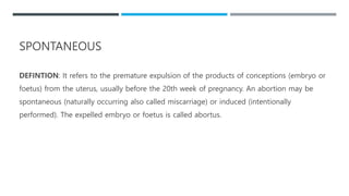 SPONTANEOUS
DEFINTION: It refers to the premature expulsion of the products of conceptions (embryo or
foetus) from the uterus, usually before the 20th week of pregnancy. An abortion may be
spontaneous (naturally occurring also called miscarriage) or induced (intentionally
performed). The expelled embryo or foetus is called abortus.
 