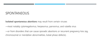 Isolated spontaneous abortions may result from certain viruses
—most notably cytomegalovirus, herpesvirus, parvovirus, and rubella virus
—or from disorders that can cause sporadic abortions or recurrent pregnancy loss (eg,
chromosomal or mendelian abnormalities, luteal phase defects).
SPONTANEOUS
 