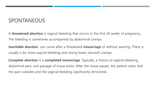 A threatened abortion is vaginal bleeding that occurs in the first 20 weeks of pregnancy.
The bleeding is sometimes accompanied by abdominal cramps.
Inevitable abortion can come after a threatened miscarriage or without warning. There is
usually a lot more vaginal bleeding and strong lower stomach cramps
Complete abortion is a completed miscarriage. Typically, a history of vaginal bleeding,
abdominal pain, and passage of tissue exists. After the tissue passes, the patient notes that
the pain subsides and the vaginal bleeding significantly diminishes
SPONTANEOUS
 