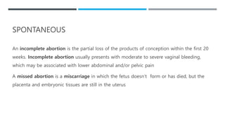 An incomplete abortion is the partial loss of the products of conception within the first 20
weeks. Incomplete abortion usually presents with moderate to severe vaginal bleeding,
which may be associated with lower abdominal and/or pelvic pain
A missed abortion is a miscarriage in which the fetus doesn’t form or has died, but the
placenta and embryonic tissues are still in the uterus
SPONTANEOUS
 