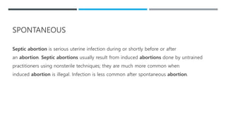 Septic abortion is serious uterine infection during or shortly before or after
an abortion. Septic abortions usually result from induced abortions done by untrained
practitioners using nonsterile techniques; they are much more common when
induced abortion is illegal. Infection is less common after spontaneous abortion.
SPONTANEOUS
 