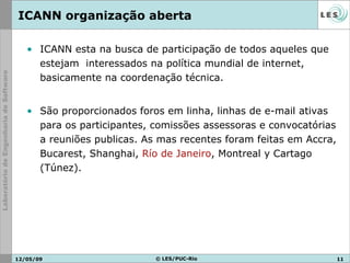 ICANN organização aberta ICANN esta na busca de participação de todos aqueles que estejam  interessados na política mundial de internet, basicamente na coordenação técnica. São proporcionados foros em linha, linhas de e-mail ativas para os participantes, comissões assessoras e convocatórias a reuniões publicas. As mas recentes foram feitas em  Accra, Bucarest, Shanghai,  Río de Janeiro , Montreal y Cartago (Túnez).   10/06/09 © LES/PUC-Rio 