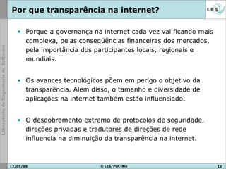 Por que transparência na internet? Porque a governança na internet cada vez vai ficando mais complexa, pelas conseqüências financeiras dos mercados, pela importância dos participantes locais, regionais e mundiais. Os avances tecnológicos põem em perigo o objetivo da transparência. Alem disso, o tamanho e diversidade de aplicações na internet também estão influenciado. O desdobramento extremo de protocolos de seguridade, direções privadas e tradutores de direções de rede influencia na diminuição da transparência na internet. 10/06/09 © LES/PUC-Rio 
