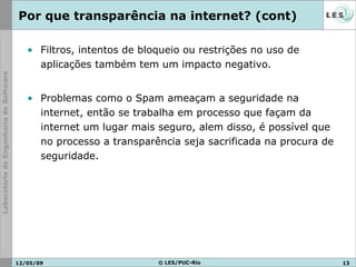 Filtros, intentos de bloqueio ou restrições no uso de aplicações também tem um impacto negativo. Problemas como o Spam ameaçam a seguridade na internet, então se trabalha em processo que façam da internet um lugar mais seguro, alem disso, é possível que no processo a transparência seja sacrificada na procura de seguridade. Por que transparência na internet? (cont) 10/06/09 © LES/PUC-Rio 