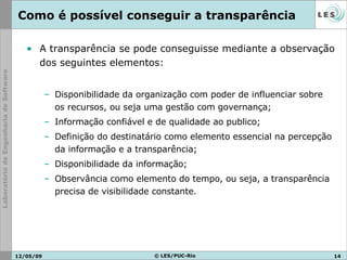 Como é possível conseguir a transparência  A transparência se pode conseguisse mediante a observação dos seguintes elementos: Disponibilidade da organização com poder de influenciar sobre os recursos, ou seja uma gestão com governança; Informação confiável e de qualidade ao publico; Definição do destinatário como elemento essencial na percepção da informação e a transparência; Disponibilidade da informação; Observância como elemento do tempo, ou seja, a transparência precisa de visibilidade constante.     10/06/09 © LES/PUC-Rio 
