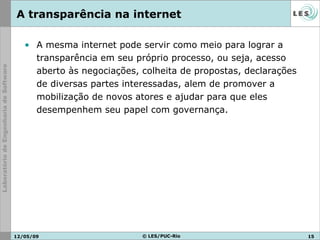 A mesma internet pode servir como meio para lograr a transparência em seu próprio processo, ou seja, acesso aberto às negociações, colheita de propostas, declarações de diversas partes interessadas, alem de promover a mobilização de novos atores e ajudar para que eles desempenhem seu papel com governança. A transparência na internet 10/06/09 © LES/PUC-Rio 