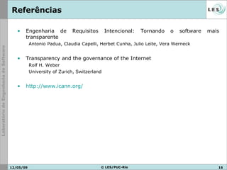 Referências Engenharia de Requisitos Intencional: Tornando o software mais transparente Antonio Padua, Claudia Capelli, Herbet Cunha, Julio Leite, Vera Werneck Transparency and the governance of the Internet Rolf H. Weber University of Zurich, Switzerland http://www.icann.org/   10/06/09 © LES/PUC-Rio 