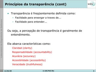 Princípios da transparência (cont) Transparência é freqüentemente definida como: Facilidade para enxergar a traves de... Facilidade para entender... Ou seja, a percepção de transparência é geralmente de entendimento. Ela abarca características como: Claridad ( clarity ) Responsabilidade ( accountability ) Acurácia ( accuracy ) Accesibilidade ( accessibility ) Veracidade ( truthfulness ) 10/06/09 © LES/PUC-Rio 