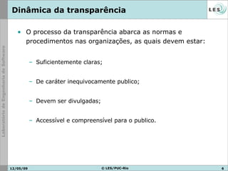 Dinâmica da transparência O processo da transparência abarca as normas e procedimentos nas organizações, as quais devem estar: Suficientemente claras; De caráter inequivocamente publico; Devem ser divulgadas; Accessível e compreensível para o publico. 10/06/09 © LES/PUC-Rio 