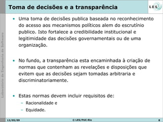 Toma de decisões e a transparência  Uma toma de decisões publica baseada no reconhecimento do acesso aos mecanismos políticos alem do escrutínio publico. Isto fortalece a credibilidade institucional e legitimidade das decisões governamentais ou de uma organização. No fundo, a transparência esta encaminhada à criação de normas que contenham as revelações e disposições que evitem que as decisões sejam tomadas arbitraria e discriminatoriamente.  Estas normas devem incluir requisitos de: Racionalidade e  Equidade. 10/06/09 © LES/PUC-Rio 