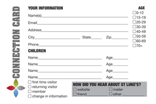 CONNECTIONCARD
YOUR INFORMATION
Name(s)	
Email	
Address	
City	 	State	 	Zip	
Phone	
CHILDREN
Name	 	Age	
Name	 	Age	
Name	 	Age	
Name	 	Age	
first time visitor
returning visitor
member
change in information
HOW DID YOU HEAR ABOUT ST LUKE’S?
	website		 mailer
	friend	 	other 	
AGE
0-12
13-19
20-29
30-39
40-49
50-59
60-69
70+
 